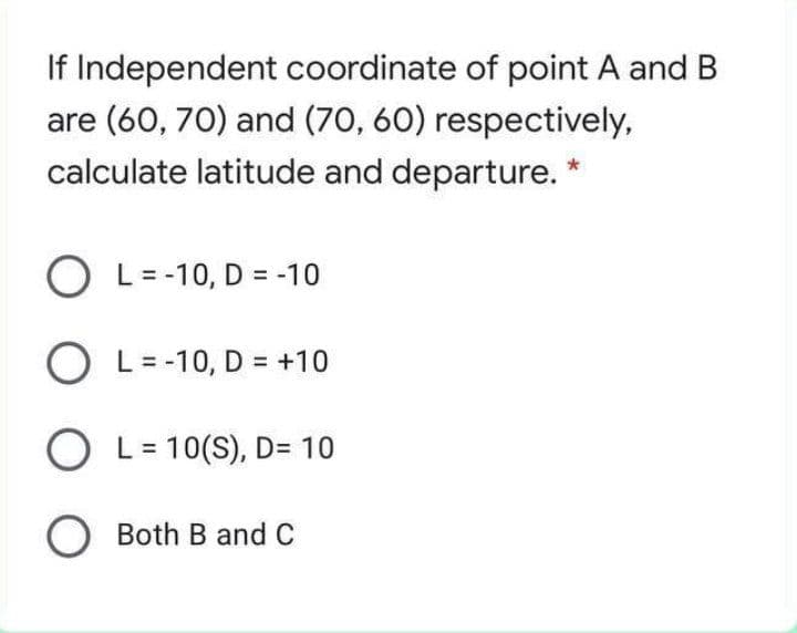 If Independent coordinate of point A and B
are (60, 70) and (70, 60) respectively,
calculate latitude and departure. *
O L= -10, D = -10
O L= -10, D = +10
O L= 10(S), D= 10
Both B and C
