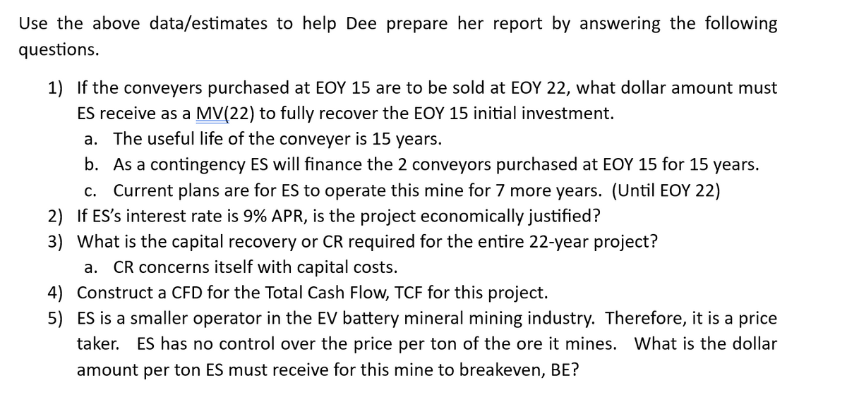 Use the above data/estimates to help Dee prepare her report by answering the following
questions.
1) If the conveyers purchased at EOY 15 are to be sold at EOY 22, what dollar amount must
ES receive as a MV(22) to fully recover the EOY 15 initial investment.
a. The useful life of the conveyer is 15 years.
b. As a contingency ES will finance the 2 conveyors purchased at EOY 15 for 15 years.
C. Current plans are for ES to operate this mine for 7 more years. (Until EOY 22)
2)
If ES's interest rate is 9% APR, is the project economically justified?
3)
What is the capital recovery or CR required for the entire 22-year project?
a. CR concerns itself with capital costs.
4) Construct a CFD for the Total Cash Flow, TCF for this project.
5) ES is a smaller operator in the EV battery mineral mining industry. Therefore, it is a price
taker. ES has no control over the price per ton of the ore it mines. What is the dollar
amount per ton ES must receive for this mine to breakeven, BE?