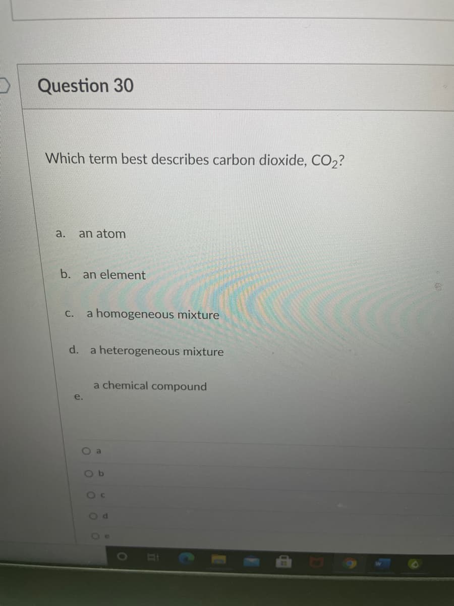 Question 30
Which term best describes carbon dioxide, CO2?
a.
an atom
b.
an element
С.
a homogeneous mixture
d.
a heterogeneous mixture
a chemical compound
e.
O a
O b
Od
Oe
