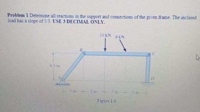 Problem 1 Determine all reactions in the support and connections of the given frame. The inclined
load has a slope of 53. USE 3 DECIMAL ONLY.
10 kN
8 KN
45 m
2m
Figure 1.0
