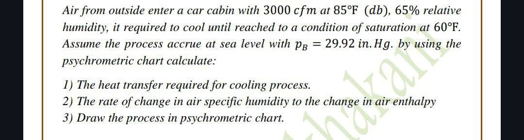 Air from outside enter a car cabin with 3000 cfm at 85°F (db), 65% relative
humidity, it required to cool until reached to a condition of saturation at 60°F.
Assume the process accrue at sea level with PB = 29.92 in. Hg. by using the
psychrometric chart calculate:
1) The heat transfer required for cooling process.
2) The rate of change in air specific humidity to the change in air enthalpy
3) Draw the process in psychrometric chart.