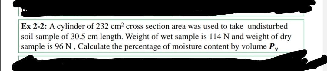 Ex 2-2: A cylinder of 232 cm² cross section area was used to take undisturbed
soil sample of 30.5 cm length. Weight of wet sample is 114 N and weight of dry
sample is 96 N, Calculate the percentage of moisture content by volume Pv
