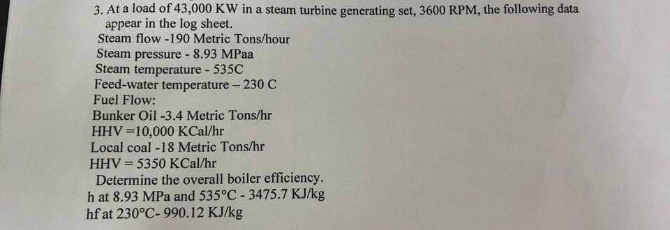 3. At a load of 43,000 KW in a steam turbine generating set, 3600 RPM, the following data
appear in the log sheet.
Steam flow -190 Metric Tons/hour
Steam pressure - 8.93 MPaa
Steam temperature - 535C
Feed-water temperature - 230 C
Fuel Flow:
Bunker Oil -3.4 Metric Tons/hr
HHV=10,000 Kcal/hr
Local coal -18 Metric Tons/hr
HHV = 5350 Kcal/hr
Determine the overall boiler efficiency.
h at 8.93 MPa and 535°C -3475.7 KJ/kg
hf at 230°C-990.12 KJ/kg