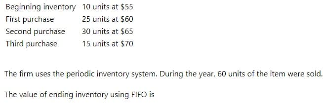 Beginning inventory 10 units at $55
First purchase
25 units at $60
Second purchase
30 units at $65
Third purchase
15 units at $70
The firm uses the periodic inventory system. During the year, 60 units of the item were sold.
The value of ending inventory using FIFO is
