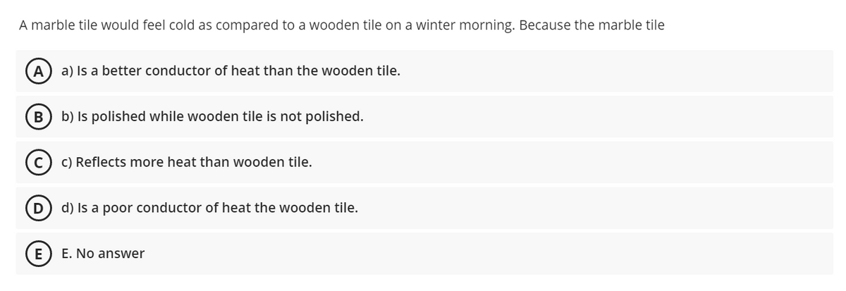 A marble tile would feel cold as compared to a wooden tile on a winter morning. Because the marble tile
A
a) Is a better conductor of heat than the wooden tile.
В
b) Is polished while wooden tile is not polished.
c) Reflects more heat than wooden tile.
d) Is a poor conductor of heat the wooden tile.
E
E. No answer
