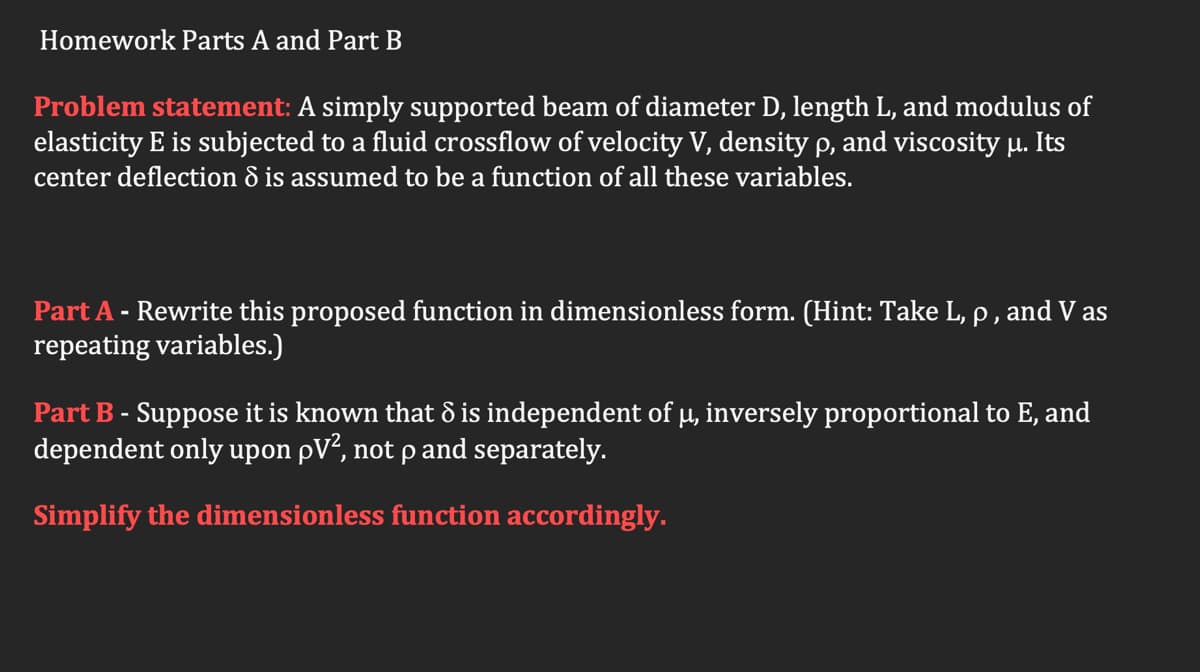 Homework Parts A and Part B
Problem statement: A simply supported beam of diameter D, length L, and modulus of
elasticity E is subjected to a fluid crossflow of velocity V, density p, and viscosity u. Its
center deflection ô is assumed to be a function of all these variables.
Part A - Rewrite this proposed function in dimensionless form. (Hint: Take L, p, and V as
repeating variables.)
Part B - Suppose it is known that 8 is independent of µ, inversely proportional to E, and
dependent only upon pV², not p and separately.
Simplify the dimensionless function accordingly.
