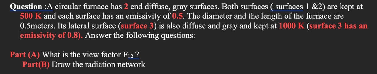 Question :A circular furnace has 2 end diffuse, gray surfaces. Both surfaces ( surfaces 1 &2) are kept at
500 K and each surface has an emissivity of 0.5. The diameter and the length of the furnace are
0.5meters. Its lateral surface (surface 3) is also diffuse and gray and kept at 1000 K (surface 3 has an
emissivity of 0.8). Answer the following questions:
Part (A) What is the view factor F12 ?
Part(B) Draw the radiation network
