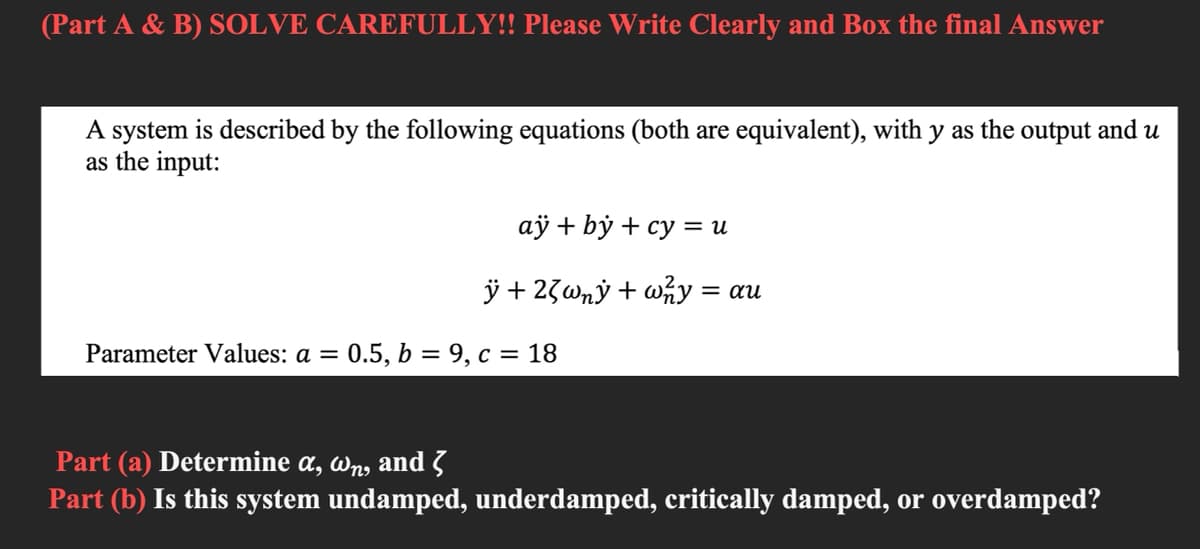 (Part A & B) SOLVE CAREFULLY!! Please Write Clearly and Box the final Answer
A system is described by the following equations (both are equivalent), with y as the output and u
as the input:
аў + bӱ + су %3 и
ÿ + 23wný + wny = au
Parameter Values: a =
0.5, b = 9, c = 18
Part (a) Determine a, wn, and 3
Part (b) Is this system undamped, underdamped, critically damped, or overdamped?
