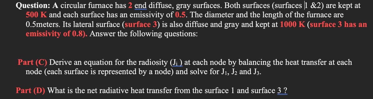 Question: A circular furnace has 2 end diffuse, gray surfaces. Both surfaces (surfaces 1 &2) are kept at
500 K and each surface has an emissivity of 0.5. The diameter and the length of the furnace are
0.5meters. Its lateral surface (surface 3) is also diffuse and gray and kept at 1000 K (surface 3 has an
emissivity of 0.8). Answer the following questions:
Part (C) Derive an equation for the radiosity (J: ) at each node by balancing the heat transfer at each
node (each surface is represented by a node) and solve for J1, J2 and J3.
Part (D) What is the net radiative heat transfer from the surface 1 and surface 3 ?
