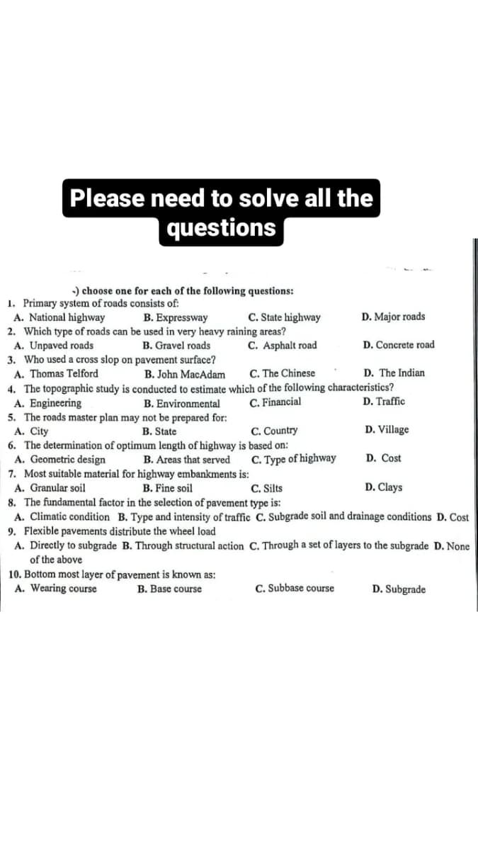 Please need to solve all the
questions
-) choose one for each of the following questions:
1. Primary system of roads consists of:
A. National highway
B. Expressway
2. Which type of roads can be used in very heavy raining areas?
A. Unpaved roads
B. Gravel roads
C. State highway
C. Asphalt road
D. Concrete road
3. Who used a cross slop on pavement surface?
A. Thomas Telford
B. John MacAdam
C. The Chinese
D. The Indian
4. The topographic study is conducted to estimate which of the following characteristics?
A. Engineering
B. Environmental
C. Financial
D. Traffic
5. The roads master plan may not be prepared for:
A. City
B. State
C. Country
6. The determination of optimum length of highway is based on:
A. Geometric design
B. Areas that served
7. Most suitable material for highway embankments is:
A. Granular soil
10. Bottom most layer of pavement is known as:
A. Wearing course
B. Base course
C. Type of highway
D. Major roads
D. Village
C. Subbase course
D. Cost
B. Fine soil
C. Silts
8. The fundamental factor in the selection of pavement type is:
A. Climatic condition B. Type and intensity of traffic C. Subgrade soil and drainage conditions D. Cost
9. Flexible pavements distribute the wheel load
D. Clays
A. Directly to subgrade B. Through structural action C. Through a set of layers to the subgrade D. None
of the above
D. Subgrade