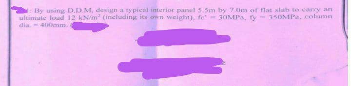1: By using D.D.M, design a typical interior panel 5.5m by 7.0m of flat slab to carry an
ultimate load 12 kN/m² (including its own weight), fe' = 30MPa, fy = 350MPa, column
dia. = 400mm. (