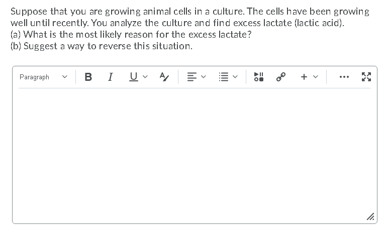 Suppose that you are growing animal cells in a culture. The cells have been growing
well until recently. You analyze the culture and find excess lactate (lactic acid).
(a) What is the most likely reason for the excess lactate?
(b) Suggest a way to reverse this situation.
Paragraph
B
I
+ v
...
II!
lıli
