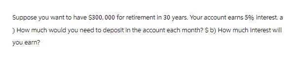 Suppose you want to have $300,000 for retirement in 30 years. Your account earns 5% interest. a
) How much would you need to deposit in the account each month? $ b) How much interest will
you earn?
