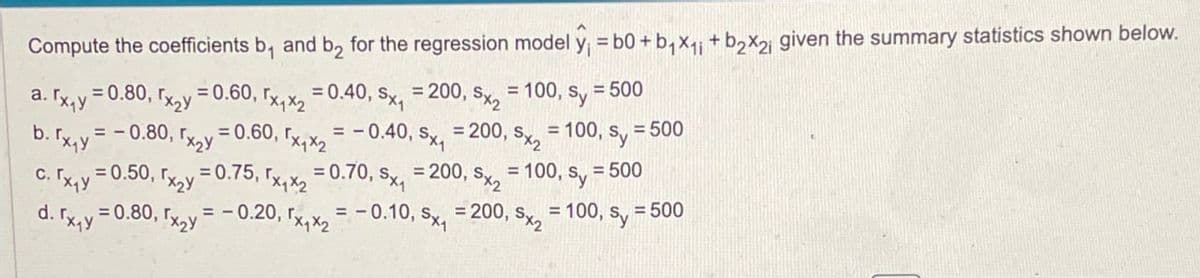 Compute the coefficients b₁ and b₂ for the regression model y₁ = 60+ b₁x₁₁ +b2×21 given the summary statistics shown below.
a. Tx₁y
b. rx₁y
c. Tx₁y
d.
= 0.80, x2y=0.60,
=200, Sx2
= 0.40, Sx₁
0,5x1x2
=-0.80, гx2y=0.60, rx₁x2 = -0.40, Sx₁ = 200, Sx2
= 100, sy = 500
= 100,
0, Sy = 500
100, Sy
= 500
=0.80, x2y = -0.20,
0, rx₁x2 = -0.10, Sx₁
=200, Sx2
= 100, Sy
= 500
=0.50, rx2y=0.75, x₁x2 = 0.70, Sx₁ =200, Sx2 =
