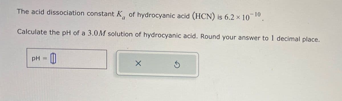 The acid dissociation constant K of hydrocyanic acid (HCN) is 6.2 × 10 10
Calculate the pH of a 3.0M solution of hydrocyanic acid. Round your answer to 1 decimal place.
pH = 0