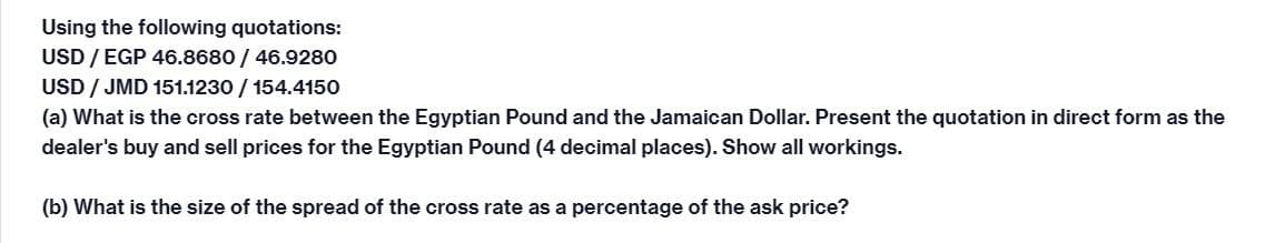 Using the following quotations:
USD / EGP 46.8680 / 46.9280
USD/JMD 151.1230 / 154.4150
(a) What is the cross rate between the Egyptian Pound and the Jamaican Dollar. Present the quotation in direct form as the
dealer's buy and sell prices for the Egyptian Pound (4 decimal places). Show all workings.
(b) What is the size of the spread of the cross rate as a percentage of the ask price?