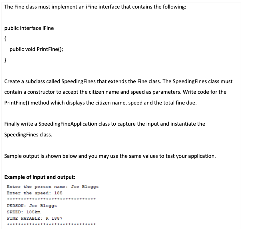 The Fine class must implement an iFine interface that contains the following:
public interface iFine
{
public void PrintFine();
}
Create a subclass called SpeedingFines that extends the Fine class. The SpeedingFines class must
contain a constructor to accept the citizen name and speed as parameters. Write code for the
PrintFine() method which displays the citizen name, speed and the total fine due.
Finally write a SpeedingFineApplication class to capture the input and instantiate the
SpeedingFines class.
Sample output is shown below and you may use the same values to test your application.
Example of input and output:
Enter the person name: Joe Bloggs
Enter the speed: 185
*******
PERSON: Joe Bloggs
SPEED: 185km
FINE PAYABLE: R 1887
***
*****
