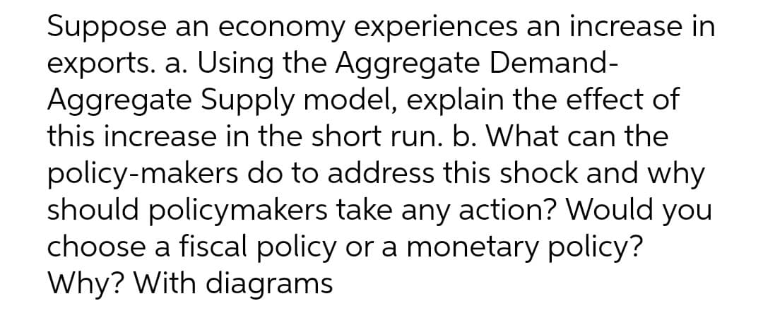 Suppose an economy experiences an increase in
exports. a. Using the Aggregate Demand-
Aggregate Supply model, explain the effect of
this increase in the short run. b. What can the
policy-makers do to address this shock and why
should policymakers take any action? Would you
choose a fiscal policy or a monetary policy?
Why? With diagrams
