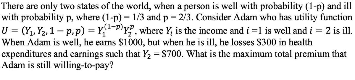There are only two states of the world, when a person is well with probability (1-p) and ill
with probability p, where (1-p)= 1/3 and p = 2/3. Consider Adam who has utility function
U = (Y1, Y2,1 – p,p) = Y,"-P)Y?, where Y; is the income and i =1 is well and i = 2 is ill.
When Adam is well, he earns $1000, but when he is ill, he losses $300 in health
expenditures and earnings such that Y2 = $700. What is the maximum total premium that
Adam is still willing-to-pay?
(1-р).
