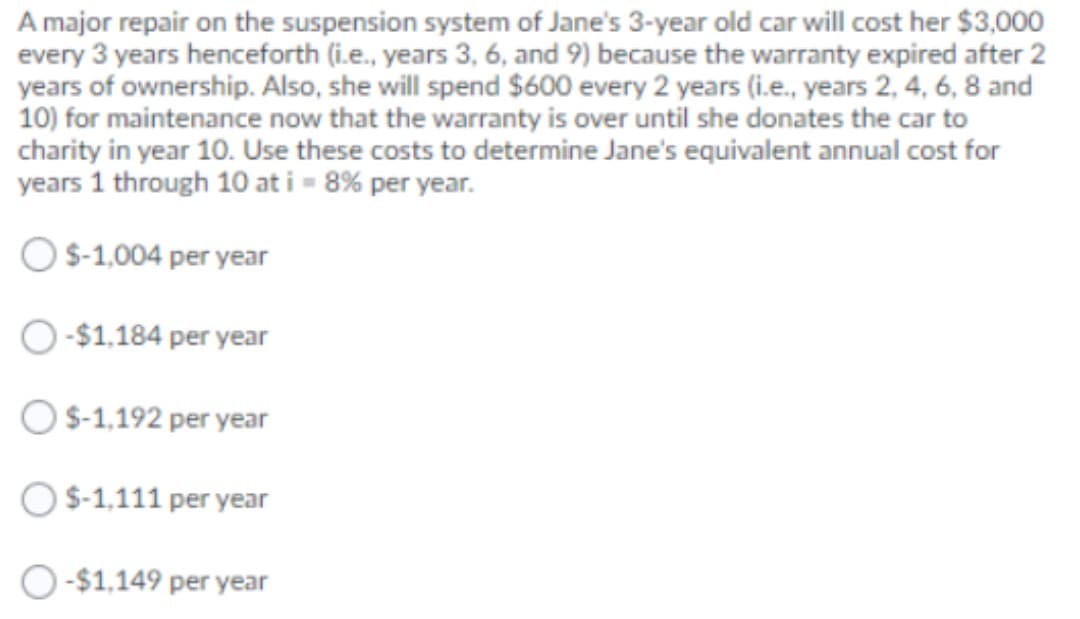 A major repair on the suspension system of Jane's 3-year old car will cost her $3,000
every 3 years henceforth (i.e., years 3, 6, and 9) because the warranty expired after 2
years of ownership. Also, she will spend $600 every 2 years (i.e., years 2, 4, 6, 8 and
10) for maintenance now that the warranty is over until she donates the car to
charity in year 10. Use these costs to determine Jane's equivalent annual cost for
years 1 through 10 at i = 8% per year.
OS-1,004 per year
-$1,184 per year
OS-1,192 per year
O S-1,111 per year
O-$1,149 per year

