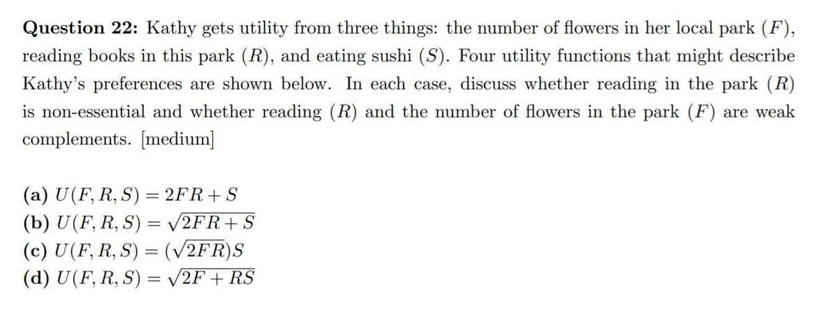 Question 22: Kathy gets utility from three things: the number of flowers in her local park (F),
reading books in this park (R), and eating sushi (S). Four utility functions that might describe
Kathy's preferences are shown below. In each case, discuss whether reading in the park (R)
is non-essential and whether reading (R) and the number of flowers in the park (F) are weak
complements. [medium]
(a) U(F, R, S) = 2FR+S
(b) U(F, R, S) = /2FR+S
(c) U(F, R, S) = (V2FR)S
(d) U(F, R, S) = v2F + RS
