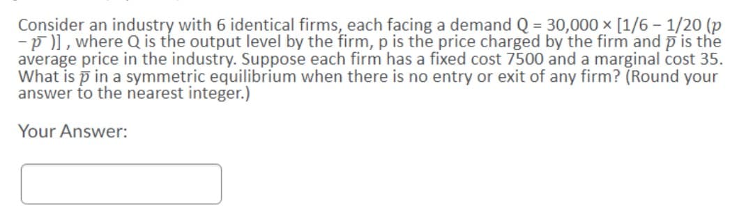 Consider an industry with 6 identical firms, each facing a demand Q = 30,000 x [1/6 – 1/20 (p
-p )), where Q is the output level by the firm, p is the price charged by the firm and p is the
average price in the industry. Suppose each firm has a fixed cost 7500 and a marginal cost 35.
What is p in a symmetric equilibrium when there is no entry or exit of any firm? (Round your
answer to the nearest integer.)
Your Answer:
