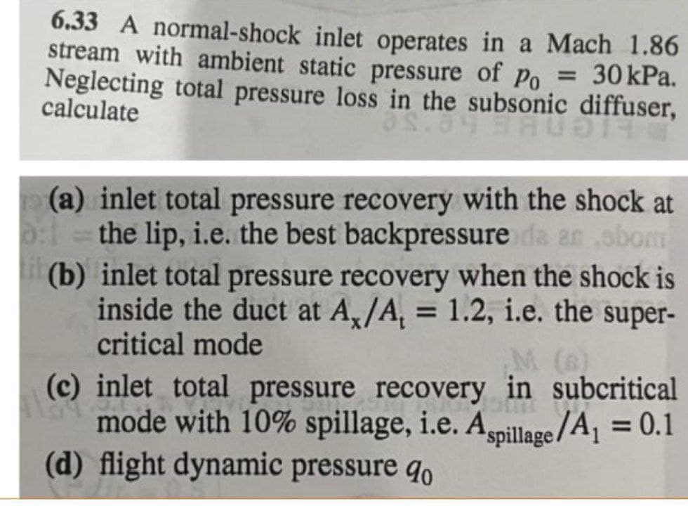 6.33 A normal-shock inlet operates in a Mach 1.86
stream with ambient static pressure of po = 30 kPa.
Neglecting total pressure loss in the subsonic diffuser,
%3D
calculate
(a) inlet total pressure recovery with the shock at
the lip, i.e. the best backpressure da an obom
(b) inlet total pressure recovery when the shock is
inside the duct at A,/A, = 1.2, i.e. the super-
critical mode
%3D
%3D
M (6)
(c) inlet total pressure recovery in subcritical
0 mode with 10% spillage, i.e. Agpillage/A, = 0.1
(d) flight dynamic pressure qo
%3D
