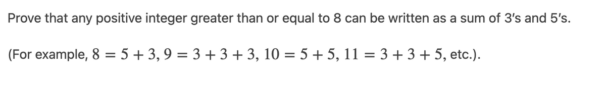 Prove that any positive integer greater than or equal to 8 can be written as a sum of 3's and 5's.
(For example, 8 = 5 + 3, 9 = 3 + 3 + 3, 10 = 5 + 5, 11 = 3 + 3 + 5, etc.).
