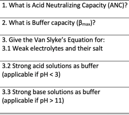 1. What is Acid Neutralizing Capacity (ANC)?
2. What is Buffer capacity (Bmax)?
3. Give the Van Slyke's Equation for:
3.1 Weak electrolytes and their salt
3.2 Strong acid solutions as buffer
(applicable if pH < 3)
3.3 Strong base solutions as buffer
(applicable if pH > 11)

