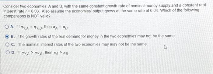 Consider two economies, A and B, with the same constant growth rate of nominal money supply and a constant real
interest rate r = 0.03. Also assume the economies' output grows at the same rate of 0.04. Which of the following
comparisons is NOT valid?
OA. If YAYB. then A= B
B. The growth rates of the real demand for money in the two economies may not be the same.
OC. The nominal interest rates of the two economies may may not be the same.
OD. If YAY,B. then #A> #B