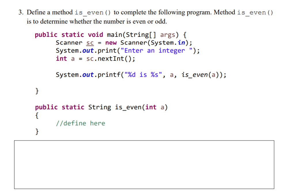 3. Define a method is_even () to complete the following program. Method is_even()
is to determine whether the number is even or odd.
public static void main(String[] args) {
Scanner sc = new Scanner(System.in);
System.out.print("Enter an integer ");
int a = sc.nextInt();
System.out.printf("%d is %s", a, is_even(a));
}
public static String is_even(int a)
{
//define here
}
