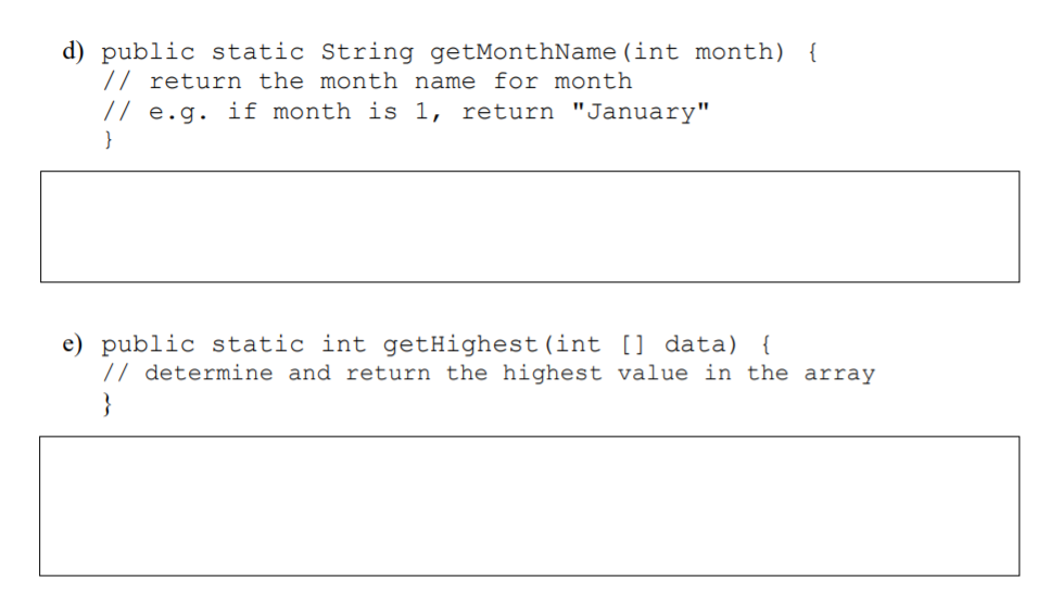 d) public static String getMonthName (int month) {
// return the month name for month
// e.g. if month is 1, return "January"
}
e) public static int getHighest(int [] data) {
// determine and return the highest value in the array
}
