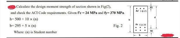 Calculate the design moment strength of section shown in Fig(2),
and check the ACI Code requirements. Given f'e = 24 MPa and fy=370 MPa.
h= 500 + 10 × (n)
b=295 + 5 x (n)
Where: (n) is Student number
Fig. 2
h
As 325
As 628
b
65
90