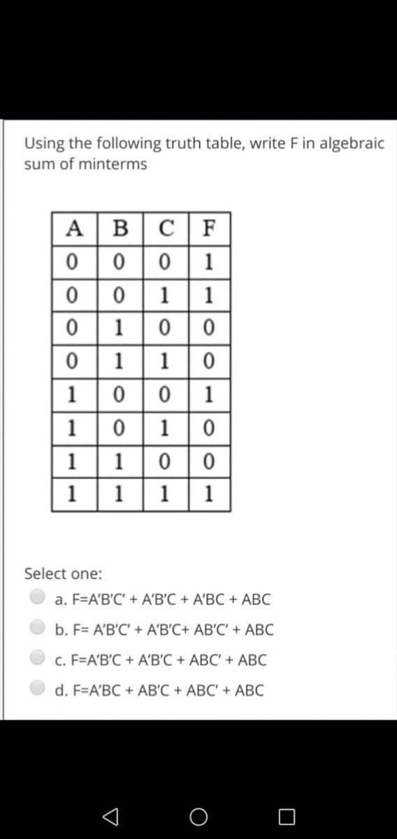 Using the following truth table, write F in algebraic
sum of minterms
A BC F
0| 0
0 1
0 | 0
1 1
1
|1 | 0
0 | 1
1
1|0
10|1 |0
1
1
0 0
1
1
1| 1
Select one:
a. F=A'B'C' + A'B'C + A'BC + ABC
b. F= A'B'C' + A'B'C+ AB'C' + ABC
c. F=A'B'C + A'B'C + ABC' + ABC
d. F=A'BC + AB'C + ABC' + ABC
1 O
