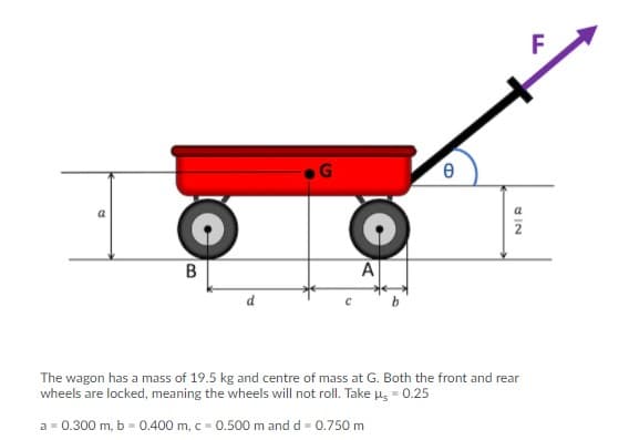 B
d
The wagon has a mass of 19.5 kg and centre of mass at G. Both the front and rear
wheels are locked, meaning the wheels will not roll. Take us - 0.25
a = 0.300 m, b = 0.400 m, c = 0.500 m and d = 0.750 m
