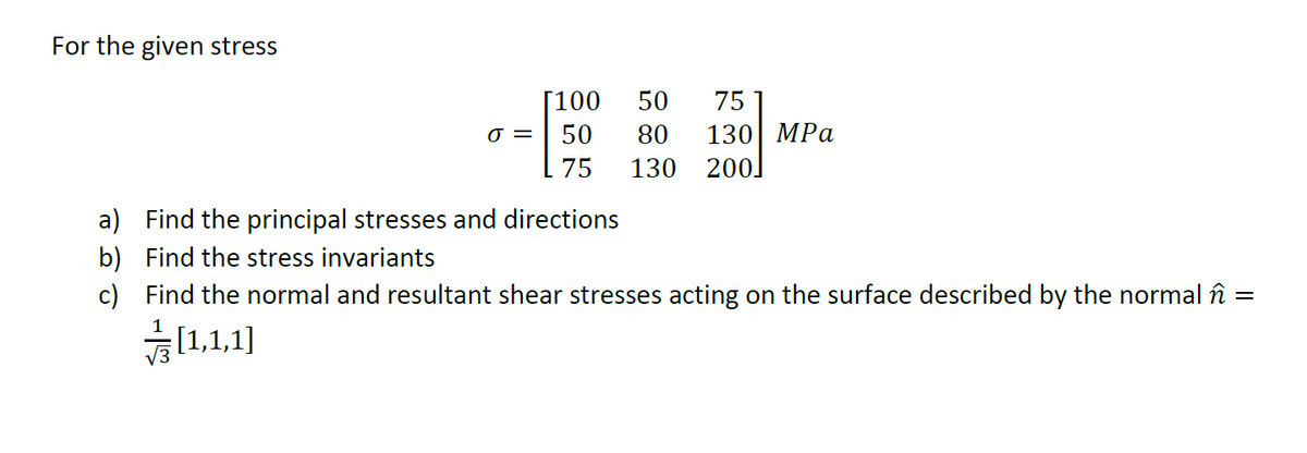 For the given stress
[100
50
75
130 MPa
130 200.
0 = | 50
80
75
a) Find the principal stresses and directions
b) Find the stress invariants
c) Find the normal and resultant shear stresses acting on the surface described by the normal în
[1,1,1]
