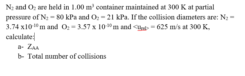 N2 and O2 are held in 1.00 m³ container maintained at 300 K at partial
= 80 kPa and O2 = 21 kPa. If the collision diameters are: N2 =
pressure of N2
3.74 x10-10 m and O2 = 3.57 x 10-10 m and <Urel> = 625 m/s at 300 K,
calculate:
а- ZAA
b- Total number of collisions
