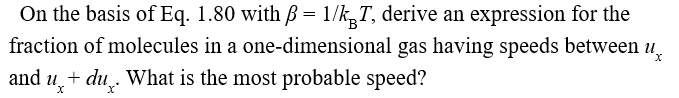 On the basis of Eq. 1.80 with ß = 1/k,T, derive an expression for the
fraction of molecules in a one-dimensional gas having speeds between
and u,+ du,. What is the most probable speed?
