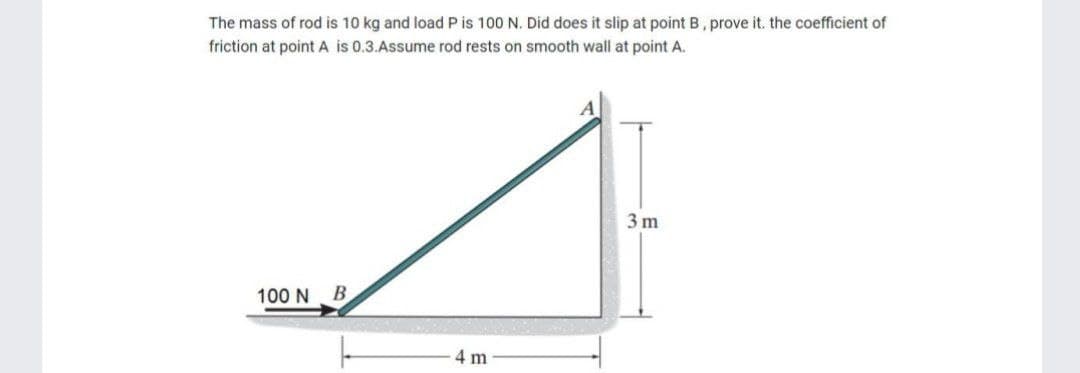 The mass of rod is 10 kg and load P is 100 N. Did does it slip at point B, prove it. the coefficient of
friction at point A is 0.3.Assume rod rests on smooth wall at point A.
100 N B
4 m
3 m