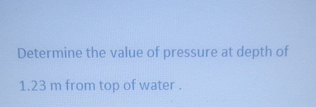 Determine the value of pressure at depth of
1.23 m from top of water.