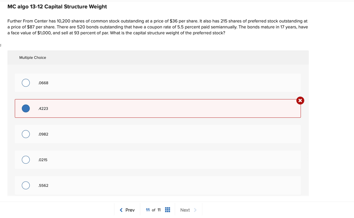 d
MC algo 13-12 Capital Structure Weight
Further From Center has 10,200 shares of common stock outstanding at a price of $36 per share. It also has 215 shares of preferred stock outstanding at
a price of $87 per share. There are 520 bonds outstanding that have a coupon rate of 5.5 percent paid semiannually. The bonds mature in 17 years, have
a face value of $1,000, and sell at 93 percent of par. What is the capital structure weight of the preferred stock?
Multiple Choice
О
О
.0668
.4223
.0982
.0215
.5562
< Prev
11 of 11
Next >