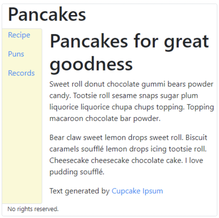 Pancakes
Recipe
Puns
Records
Pancakes for great
goodness
Sweet roll donut chocolate gummi bears powder
candy. Tootsie roll sesame snaps sugar plum
liquorice liquorice chupa chups topping. Topping
macaroon chocolate bar powder.
Bear claw sweet lemon drops sweet roll. Biscuit
caramels soufflé lemon drops icing tootsie roll.
Cheesecake cheesecake chocolate cake. I love
pudding soufflé.
Text generated by Cupcake Ipsum
No rights reserved.