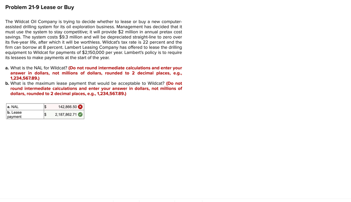 Problem 21-9 Lease or Buy
The Wildcat Oil Company is trying to decide whether to lease or buy a new computer-
assisted drilling system for its oil exploration business. Management has decided that it
must use the system to stay competitive; it will provide $2 million in annual pretax cost
savings. The system costs $9.3 million and will be depreciated straight-line to zero over
its five-year life, after which it will be worthless. Wildcat's tax rate is 22 percent and the
firm can borrow at 8 percent. Lambert Leasing Company has offered to lease the drilling
equipment to Wildcat for payments of $2,150,000 per year. Lambert's policy is to require
its lessees to make payments at the start of the year.
a. What is the NAL for Wildcat? (Do not round intermediate calculations and enter your
answer in dollars, not millions of dollars, rounded to 2 decimal places, e.g.,
1,234,567.89.)
b. What is the maximum lease payment that would be acceptable to Wildcat? (Do not
round intermediate calculations and enter your answer in dollars, not millions of
dollars, rounded to 2 decimal places, e.g., 1,234,567.89.)
a. NAL
$
142,866.50 x
b. Lease
$
2,187,862.71
payment