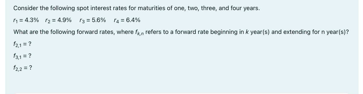Consider the following spot interest rates for maturities of one, two, three, and four years.
r₁ = 4.3% 2 = 4.9%
√3 = 5.6%
r4 = 6.4%
What are the following forward rates, where fkn refers to a forward rate beginning in k year(s) and extending for n year(s)?
f2,1 = ?
f3,1 = ?
f2,2 = ?