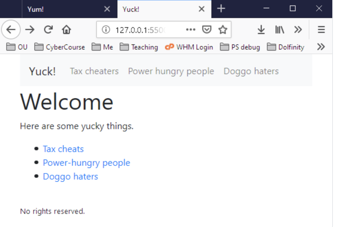 Yum!
← → C
OU
X
CyberCourse Me
Yuck!
127.0.0.1:5500
No rights reserved.
Welcome
Here are some yucky things.
Tax cheats
• Power-hungry people
• Doggo haters
+
Teaching CP WHM Login
Yuck! Tax cheaters Power hungry people Doggo haters
↓ »
PS debug
III ^
Dolfinity »