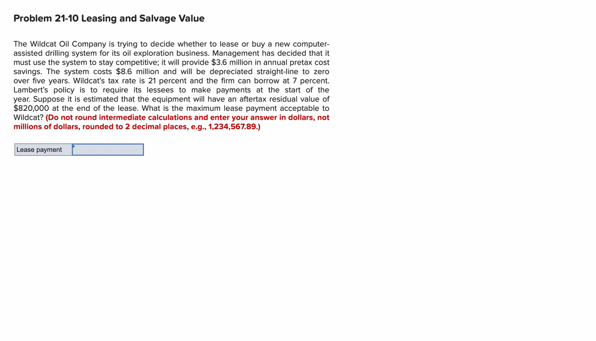 Problem 21-10 Leasing and Salvage Value
The Wildcat Oil Company is trying to decide whether to lease or buy a new computer-
assisted drilling system for its oil exploration business. Management has decided that it
must use the system to stay competitive; it will provide $3.6 million in annual pretax cost
savings. The system costs $8.6 million and will be depreciated straight-line to zero
over five years. Wildcat's tax rate is 21 percent and the firm can borrow at 7 percent.
Lambert's policy is to require its lessees to make payments at the start of the
year. Suppose it is estimated that the equipment will have an aftertax residual value of
$820,000 at the end of the lease. What is the maximum lease payment acceptable to
Wildcat? (Do not round intermediate calculations and enter your answer in dollars, not
millions of dollars, rounded to 2 decimal places, e.g., 1,234,567.89.)
Lease payment