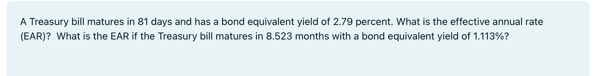 A Treasury bill matures in 81 days and has a bond equivalent yield of 2.79 percent. What is the effective annual rate
(EAR)? What is the EAR if the Treasury bill matures in 8.523 months with a bond equivalent yield of 1.113%?