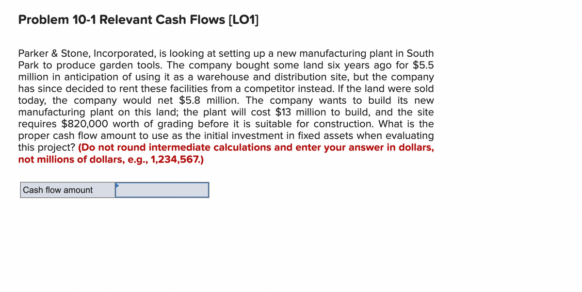 Problem 10-1 Relevant Cash Flows [LO1]
Parker & Stone, Incorporated, is looking at setting up a new manufacturing plant in South
Park to produce garden tools. The company bought some land six years ago for $5.5
million in anticipation of using it as a warehouse and distribution site, but the company
has since decided to rent these facilities from a competitor instead. If the land were sold
today, the company would net $5.8 million. The company wants to build its new
manufacturing plant on this land; the plant will cost $13 million to build, and the site
requires $820,000 worth of grading before it is suitable for construction. What is the
proper cash flow amount to use as the initial investment in fixed assets when evaluating
this project? (Do not round intermediate calculations and enter your answer in dollars,
not millions of dollars, e.g., 1,234,567.)
Cash flow amount