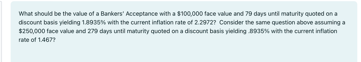 What should be the value of a Bankers' Acceptance with a $100,000 face value and 79 days until maturity quoted on a
discount basis yielding 1.8935% with the current inflation rate of 2.2972? Consider the same question above assuming a
$250,000 face value and 279 days until maturity quoted on a discount basis yielding .8935% with the current inflation
rate of 1.467?