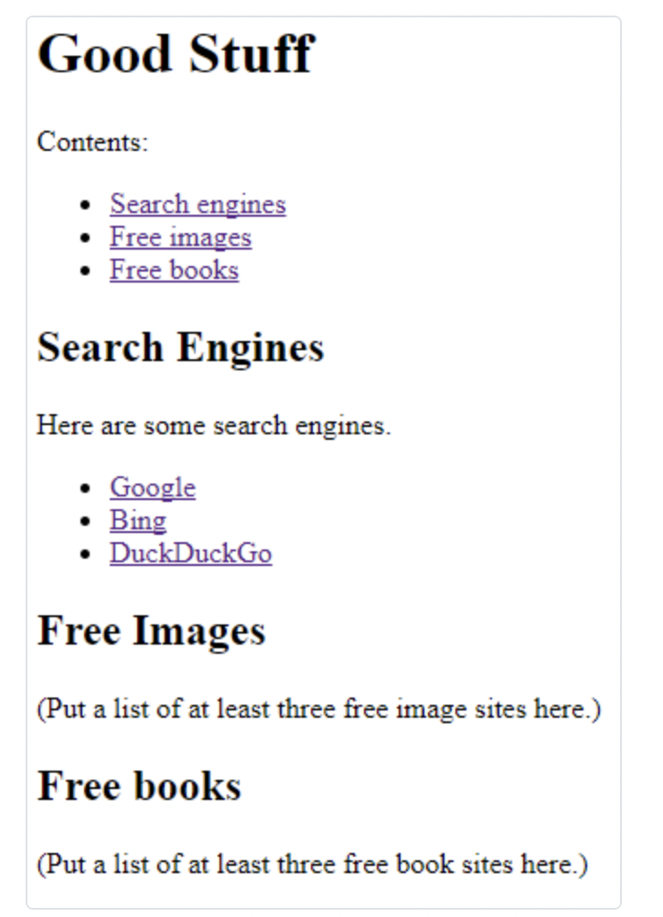 Good Stuff
Contents:
Search engines
Free images
Free books
Search Engines
Here are some search engines.
Google
• Bing
• DuckDuckGo
Free Images
(Put a list of at least three free image sites here.)
Free books
(Put a list of at least three free book sites here.)